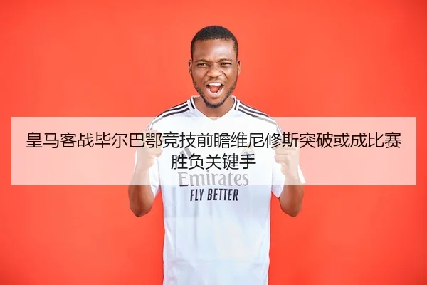 皇马客战毕尔巴鄂竞技前瞻维尼修斯突破或成比赛胜负关键手