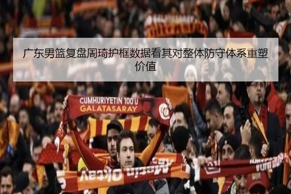 广东男篮复盘周琦护框数据看其对整体防守体系重塑价值