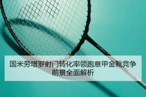 国米劳塔罗射门转化率领跑意甲金靴竞争前景全面解析
