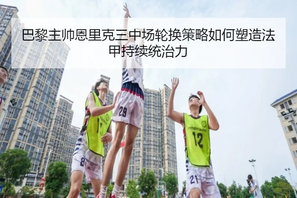 巴黎主帅恩里克三中场轮换策略如何塑造法甲持续统治力