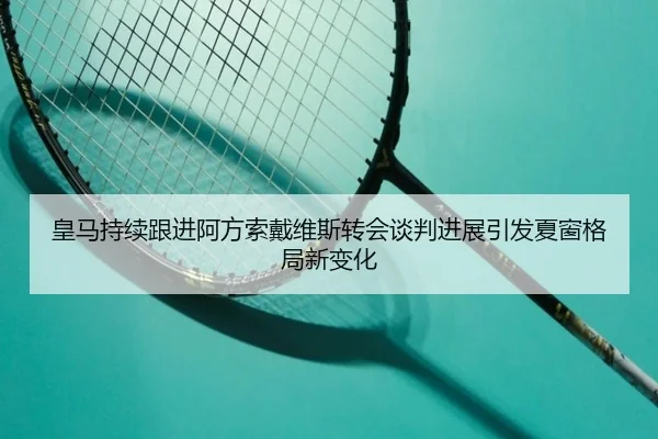 皇马持续跟进阿方索戴维斯转会谈判进展引发夏窗格局新变化
