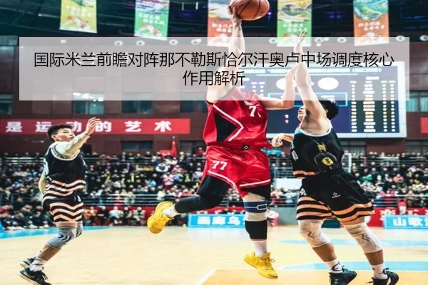 国际米兰前瞻对阵那不勒斯恰尔汗奥卢中场调度核心作用解析