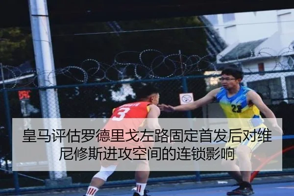 皇马评估罗德里戈左路固定首发后对维尼修斯进攻空间的连锁影响