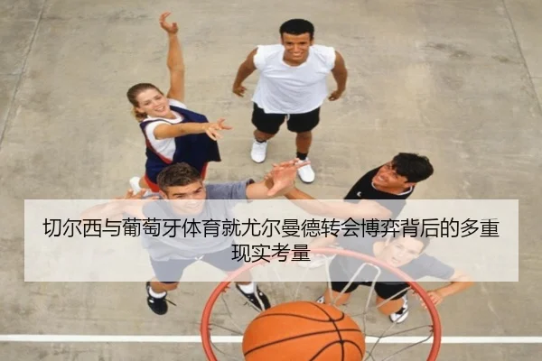 切尔西与葡萄牙体育就尤尔曼德转会博弈背后的多重现实考量