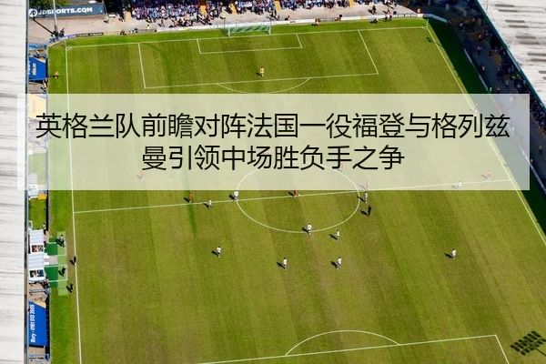 英格兰队前瞻对阵法国一役福登与格列兹曼引领中场胜负手之争