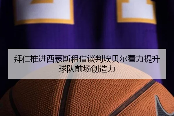 拜仁推进西蒙斯租借谈判埃贝尔着力提升球队前场创造力