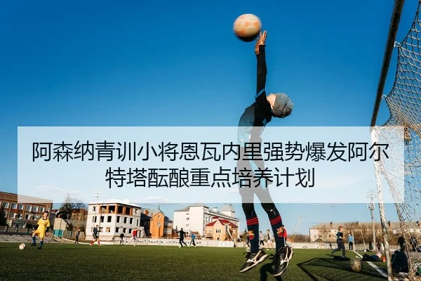 阿森纳青训小将恩瓦内里强势爆发阿尔特塔酝酿重点培养计划